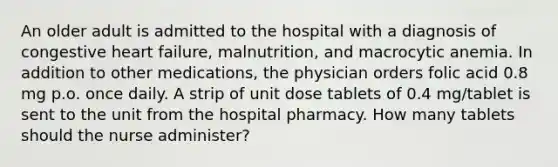 An older adult is admitted to the hospital with a diagnosis of congestive heart failure, malnutrition, and macrocytic anemia. In addition to other medications, the physician orders folic acid 0.8 mg p.o. once daily. A strip of unit dose tablets of 0.4 mg/tablet is sent to the unit from the hospital pharmacy. How many tablets should the nurse administer?