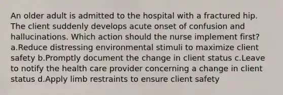 An older adult is admitted to the hospital with a fractured hip. The client suddenly develops acute onset of confusion and hallucinations. Which action should the nurse implement first? a.Reduce distressing environmental stimuli to maximize client safety b.Promptly document the change in client status c.Leave to notify the health care provider concerning a change in client status d.Apply limb restraints to ensure client safety