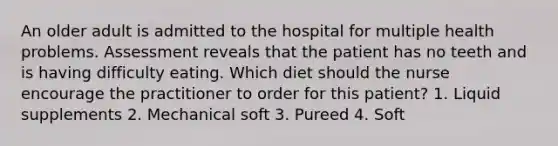 An older adult is admitted to the hospital for multiple health problems. Assessment reveals that the patient has no teeth and is having difficulty eating. Which diet should the nurse encourage the practitioner to order for this patient? 1. Liquid supplements 2. Mechanical soft 3. Pureed 4. Soft