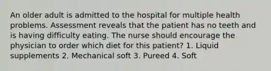 An older adult is admitted to the hospital for multiple health problems. Assessment reveals that the patient has no teeth and is having difficulty eating. The nurse should encourage the physician to order which diet for this patient? 1. Liquid supplements 2. Mechanical soft 3. Pureed 4. Soft