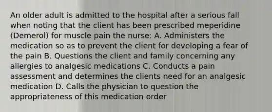 An older adult is admitted to the hospital after a serious fall when noting that the client has been prescribed meperidine (Demerol) for muscle pain the nurse: A. Administers the medication so as to prevent the client for developing a fear of the pain B. Questions the client and family concerning any allergies to analgesic medications C. Conducts a pain assessment and determines the clients need for an analgesic medication D. Calls the physician to question the appropriateness of this medication order