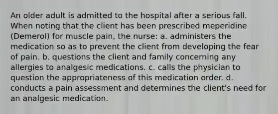 An older adult is admitted to the hospital after a serious fall. When noting that the client has been prescribed meperidine (Demerol) for muscle pain, the nurse: a. administers the medication so as to prevent the client from developing the fear of pain. b. questions the client and family concerning any allergies to analgesic medications. c. calls the physician to question the appropriateness of this medication order. d. conducts a pain assessment and determines the client's need for an analgesic medication.