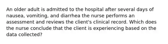 An older adult is admitted to the hospital after several days of nausea, vomiting, and diarrhea the nurse performs an assessment and reviews the client's clinical record. Which does the nurse conclude that the client is experiencing based on the data collected?