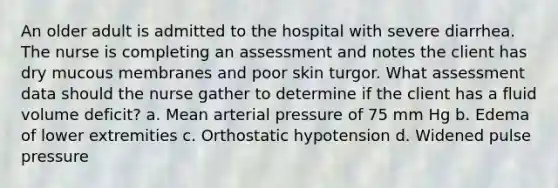 An older adult is admitted to the hospital with severe diarrhea. The nurse is completing an assessment and notes the client has dry mucous membranes and poor skin turgor. What assessment data should the nurse gather to determine if the client has a fluid volume deficit? a. Mean arterial pressure of 75 mm Hg b. Edema of lower extremities c. Orthostatic hypotension d. Widened pulse pressure