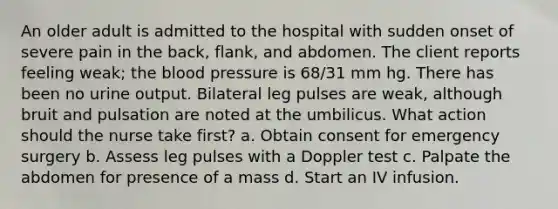 An older adult is admitted to the hospital with sudden onset of severe pain in the back, flank, and abdomen. The client reports feeling weak; the blood pressure is 68/31 mm hg. There has been no urine output. Bilateral leg pulses are weak, although bruit and pulsation are noted at the umbilicus. What action should the nurse take first? a. Obtain consent for emergency surgery b. Assess leg pulses with a Doppler test c. Palpate the abdomen for presence of a mass d. Start an IV infusion.