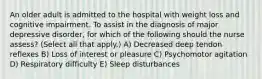 An older adult is admitted to the hospital with weight loss and cognitive impairment. To assist in the diagnosis of major depressive disorder, for which of the following should the nurse assess? (Select all that apply.) A) Decreased deep tendon reflexes B) Loss of interest or pleasure C) Psychomotor agitation D) Respiratory difficulty E) Sleep disturbances