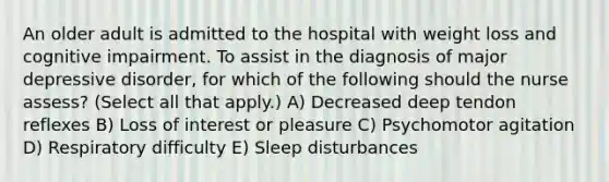 An older adult is admitted to the hospital with weight loss and cognitive impairment. To assist in the diagnosis of major depressive disorder, for which of the following should the nurse assess? (Select all that apply.) A) Decreased deep tendon reflexes B) Loss of interest or pleasure C) Psychomotor agitation D) Respiratory difficulty E) Sleep disturbances