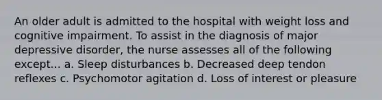 An older adult is admitted to the hospital with weight loss and cognitive impairment. To assist in the diagnosis of major depressive disorder, the nurse assesses all of the following except... a. Sleep disturbances b. Decreased deep tendon reflexes c. Psychomotor agitation d. Loss of interest or pleasure