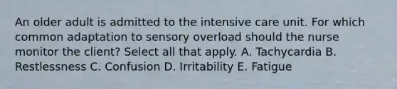 An older adult is admitted to the intensive care unit. For which common adaptation to sensory overload should the nurse monitor the client? Select all that apply. A. Tachycardia B. Restlessness C. Confusion D. Irritability E. Fatigue