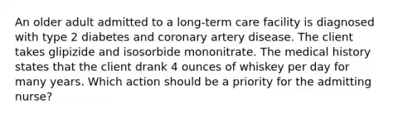 An older adult admitted to a long-term care facility is diagnosed with type 2 diabetes and coronary artery disease. The client takes glipizide and isosorbide mononitrate. The medical history states that the client drank 4 ounces of whiskey per day for many years. Which action should be a priority for the admitting nurse?