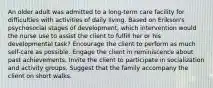 An older adult was admitted to a long-term care facility for difficulties with activities of daily living. Based on Erikson's psychosocial stages of development, which intervention would the nurse use to assist the client to fulfill her or his developmental task? Encourage the client to perform as much self-care as possible. Engage the client in reminiscence about past achievements. Invite the client to participate in socialization and activity groups. Suggest that the family accompany the client on short walks.