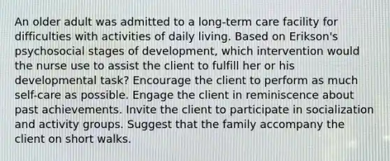 An older adult was admitted to a long-term care facility for difficulties with activities of daily living. Based on Erikson's psychosocial stages of development, which intervention would the nurse use to assist the client to fulfill her or his developmental task? Encourage the client to perform as much self-care as possible. Engage the client in reminiscence about past achievements. Invite the client to participate in socialization and activity groups. Suggest that the family accompany the client on short walks.