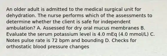 An older adult is admitted to the medical surgical unit for dehydration. The nurse performs which of the assessments to determine whether the client is safe for independent ambulation? A. Assessed for dry oral mucus membranes B. Evaluate the serum potassium level is 4.0 mEq (4.0 mmol/L) C. Notes pulse rate is 72 bpm and bounding D. Checks for orthostatic blood pressure changes