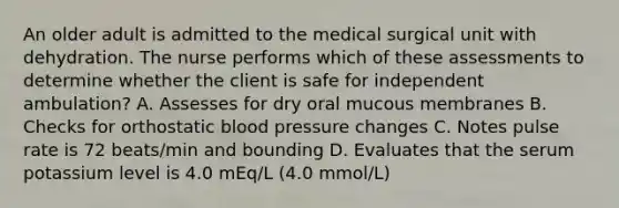 An older adult is admitted to the medical surgical unit with dehydration. The nurse performs which of these assessments to determine whether the client is safe for independent ambulation? A. Assesses for dry oral mucous membranes B. Checks for orthostatic <a href='https://www.questionai.com/knowledge/kD0HacyPBr-blood-pressure' class='anchor-knowledge'>blood pressure</a> changes C. Notes pulse rate is 72 beats/min and bounding D. Evaluates that the serum potassium level is 4.0 mEq/L (4.0 mmol/L)