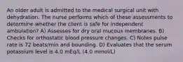 An older adult is admitted to the medical surgical unit with dehydration. The nurse performs which of these assessments to determine whether the client is safe for independent ambulation? A) Assesses for dry oral mucous membranes. B) Checks for orthostatic blood pressure changes. C) Notes pulse rate is 72 beats/min and bounding. D) Evaluates that the serum potassium level is 4.0 mEq/L (4.0 mmol/L)