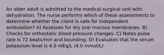 An older adult is admitted to the medical surgical unit with dehydration. The nurse performs which of these assessments to determine whether the client is safe for independent ambulation? A) Assesses for dry oral mucous membranes. B) Checks for orthostatic blood pressure changes. C) Notes pulse rate is 72 beats/min and bounding. D) Evaluates that the serum potassium level is 4.0 mEq/L (4.0 mmol/L)