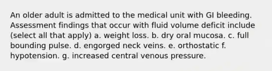 An older adult is admitted to the medical unit with GI bleeding. Assessment findings that occur with fluid volume deficit include (select all that apply) a. weight loss. b. dry oral mucosa. c. full bounding pulse. d. engorged neck veins. e. orthostatic f. hypotension. g. increased central venous pressure.