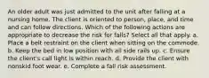 An older adult was just admitted to the unit after falling at a nursing home. The client is oriented to person, place, and time and can follow directions. Which of the following actions are appropriate to decrease the risk for falls? Select all that apply. a. Place a belt restraint on the client when sitting on the commode. b. Keep the bed in low position with all side rails up. c. Ensure the client's call light is within reach. d. Provide the client with nonskid foot wear. e. Complete a fall risk assessment.