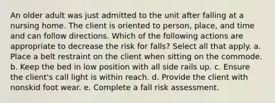 An older adult was just admitted to the unit after falling at a nursing home. The client is oriented to person, place, and time and can follow directions. Which of the following actions are appropriate to decrease the risk for falls? Select all that apply. a. Place a belt restraint on the client when sitting on the commode. b. Keep the bed in low position with all side rails up. c. Ensure the client's call light is within reach. d. Provide the client with nonskid foot wear. e. Complete a fall risk assessment.