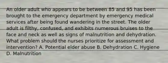 An older adult who appears to be between 85 and 95 has been brought to the emergency department by emergency medical services after being found wandering in the street. The older adult is filthy, confused, and exhibits numerous bruises to the face and neck as well as signs of malnutrition and dehydration. What problem should the nurses prioritize for assessment and intervention? A. Potential elder abuse B. Dehydration C. Hygiene D. Malnutrition