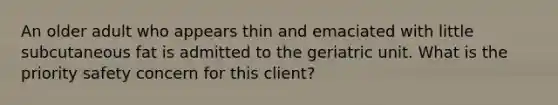 An older adult who appears thin and emaciated with little subcutaneous fat is admitted to the geriatric unit. What is the priority safety concern for this client?