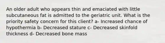 An older adult who appears thin and emaciated with little subcutaneous fat is admitted to the geriatric unit. What is the priority safety concern for this client? a- Increased chance of hypothermia b- Decreased stature c- Decreased skinfold thickness d- Decreased bone mass