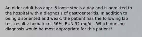 An older adult has appr. 6 loose stools a day and is admitted to the hospital with a diagnosis of gastroenteritis. In addition to being disoriented and weak, the patient has the following lab test results: hematocrit 56%, BUN 32 mg/dL. Which nursing diagnosis would be most appropriate for this patient?