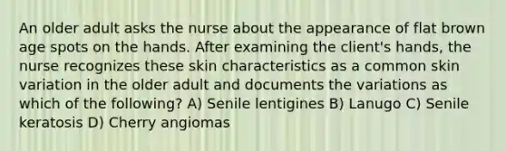 An older adult asks the nurse about the appearance of flat brown age spots on the hands. After examining the client's hands, the nurse recognizes these skin characteristics as a common skin variation in the older adult and documents the variations as which of the following? A) Senile lentigines B) Lanugo C) Senile keratosis D) Cherry angiomas