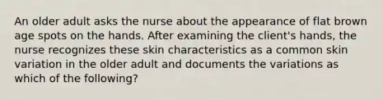 An older adult asks the nurse about the appearance of flat brown age spots on the hands. After examining the client's hands, the nurse recognizes these skin characteristics as a common skin variation in the older adult and documents the variations as which of the following?