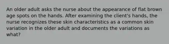 An older adult asks the nurse about the appearance of flat brown age spots on the hands. After examining the client's hands, the nurse recognizes these skin characteristics as a common skin variation in the older adult and documents the variations as what?