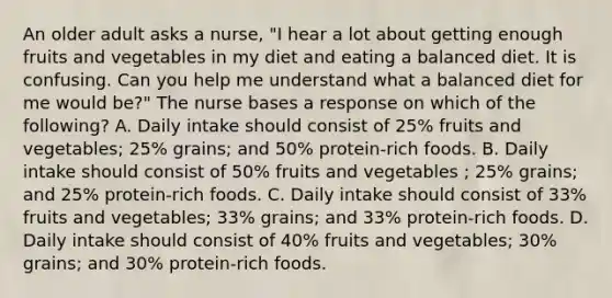 An older adult asks a nurse, "I hear a lot about getting enough fruits and vegetables in my diet and eating a balanced diet. It is confusing. Can you help me understand what a balanced diet for me would be?" The nurse bases a response on which of the following? A. Daily intake should consist of 25% fruits and vegetables; 25% grains; and 50% protein-rich foods. B. Daily intake should consist of 50% fruits and vegetables ; 25% grains; and 25% protein-rich foods. C. Daily intake should consist of 33% fruits and vegetables; 33% grains; and 33% protein-rich foods. D. Daily intake should consist of 40% fruits and vegetables; 30% grains; and 30% protein-rich foods.