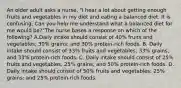 An older adult asks a nurse, "I hear a lot about getting enough fruits and vegetables in my diet and eating a balanced diet. It is confusing. Can you help me understand what a balanced diet for me would be?"The nurse bases a response on which of the following? A.Daily intake should consist of 40% fruits and vegetables; 30% grains; and 30% protein-rich foods. B. Daily intake should consist of 33% fruits and vegetables; 33% grains; and 33% protein-rich foods. C. Daily intake should consist of 25% fruits and vegetables; 25% grains; and 50% protein-rich foods. D. Daily intake should consist of 50% fruits and vegetables; 25% grains; and 25% protein-rich foods.