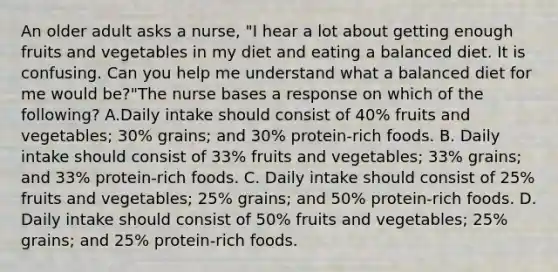 An older adult asks a nurse, "I hear a lot about getting enough fruits and vegetables in my diet and eating a balanced diet. It is confusing. Can you help me understand what a balanced diet for me would be?"The nurse bases a response on which of the following? A.Daily intake should consist of 40% fruits and vegetables; 30% grains; and 30% protein-rich foods. B. Daily intake should consist of 33% fruits and vegetables; 33% grains; and 33% protein-rich foods. C. Daily intake should consist of 25% fruits and vegetables; 25% grains; and 50% protein-rich foods. D. Daily intake should consist of 50% fruits and vegetables; 25% grains; and 25% protein-rich foods.