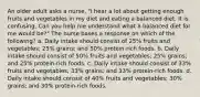 An older adult asks a nurse, "I hear a lot about getting enough fruits and vegetables in my diet and eating a balanced diet. It is confusing. Can you help me understand what a balanced diet for me would be?" The nurse bases a response on which of the following? a. Daily intake should consist of 25% fruits and vegetables; 25% grains; and 50% protein-rich foods. b. Daily intake should consist of 50% fruits and vegetables; 25% grains; and 25% protein-rich foods. c. Daily intake should consist of 33% fruits and vegetables; 33% grains; and 33% protein-rich foods. d. Daily intake should consist of 40% fruits and vegetables; 30% grains; and 30% protein-rich foods.