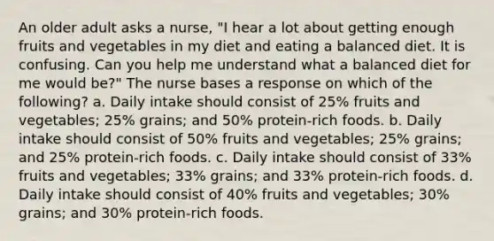 An older adult asks a nurse, "I hear a lot about getting enough fruits and vegetables in my diet and eating a balanced diet. It is confusing. Can you help me understand what a balanced diet for me would be?" The nurse bases a response on which of the following? a. Daily intake should consist of 25% fruits and vegetables; 25% grains; and 50% protein-rich foods. b. Daily intake should consist of 50% fruits and vegetables; 25% grains; and 25% protein-rich foods. c. Daily intake should consist of 33% fruits and vegetables; 33% grains; and 33% protein-rich foods. d. Daily intake should consist of 40% fruits and vegetables; 30% grains; and 30% protein-rich foods.