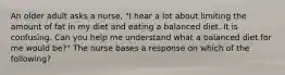 An older adult asks a nurse, "I hear a lot about limiting the amount of fat in my diet and eating a balanced diet. It is confusing. Can you help me understand what a balanced diet for me would be?" The nurse bases a response on which of the following?