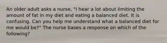 An older adult asks a nurse, "I hear a lot about limiting the amount of fat in my diet and eating a balanced diet. It is confusing. Can you help me understand what a balanced diet for me would be?" The nurse bases a response on which of the following?