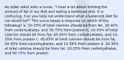 An older adult asks a nurse, "I hear a lot about limiting the amount of fat in my diet and eating a balanced diet. It is confusing. Can you help me understand what a balanced diet for me would be?" The nurse bases a response on which of the following? a. 10-15% of total calories should be from fat, 30-40% from carbohydrates, and 35-75% from protein b. 20-35% of total calories should be from fat, 45-65% from carbohydrates, and 10-35% from protein c. 45-65% of total calories should be from fat, 20-35% from carbohydrates, and 10-35% from protein d. 20-35% of total calories should be from fat, 10-25% from carbohydrates, and 50-75% from protein