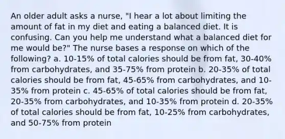 An older adult asks a nurse, "I hear a lot about limiting the amount of fat in my diet and eating a balanced diet. It is confusing. Can you help me understand what a balanced diet for me would be?" The nurse bases a response on which of the following? a. 10-15% of total calories should be from fat, 30-40% from carbohydrates, and 35-75% from protein b. 20-35% of total calories should be from fat, 45-65% from carbohydrates, and 10-35% from protein c. 45-65% of total calories should be from fat, 20-35% from carbohydrates, and 10-35% from protein d. 20-35% of total calories should be from fat, 10-25% from carbohydrates, and 50-75% from protein