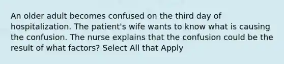 An older adult becomes confused on the third day of hospitalization. The patient's wife wants to know what is causing the confusion. The nurse explains that the confusion could be the result of what factors? Select All that Apply