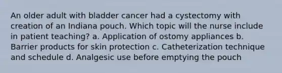 An older adult with bladder cancer had a cystectomy with creation of an Indiana pouch. Which topic will the nurse include in patient teaching? a. Application of ostomy appliances b. Barrier products for skin protection c. Catheterization technique and schedule d. Analgesic use before emptying the pouch