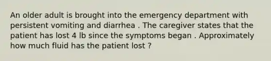 An older adult is brought into the emergency department with persistent vomiting and diarrhea . The caregiver states that the patient has lost 4 lb since the symptoms began . Approximately how much fluid has the patient lost ?