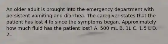 An older adult is brought into the emergency department with persistent vomiting and diarrhea. The caregiver states that the patient has lost 4 lb since the symptoms began. Approximately how much fluid has the patient lost? A. 500 mL B. 1L C. 1.5 L D. 2L