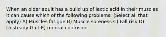 When an older adult has a build up of lactic acid in their muscles it can cause which of the following problems: (Select all that apply) A) Muscles fatigue B) Muscle soreness C) Fall risk D) Unsteady Gait E) mental confusion