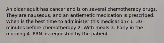 An older adult has cancer and is on several chemotherapy drugs. They are nauseous, and an antiemetic medication is prescribed. When is the best time to administer this medication? 1. 30 minutes before chemotherapy 2. With meals 3. Early in the morning 4. PRN as requested by the patient