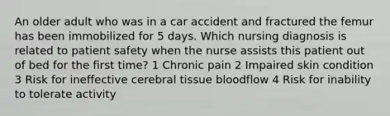 An older adult who was in a car accident and fractured the femur has been immobilized for 5 days. Which nursing diagnosis is related to patient safety when the nurse assists this patient out of bed for the first time? 1 Chronic pain 2 Impaired skin condition 3 Risk for ineffective cerebral tissue bloodflow 4 Risk for inability to tolerate activity