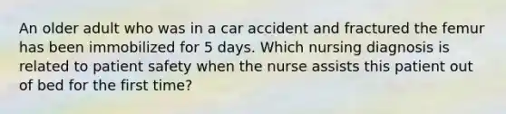 An older adult who was in a car accident and fractured the femur has been immobilized for 5 days. Which nursing diagnosis is related to patient safety when the nurse assists this patient out of bed for the first time?