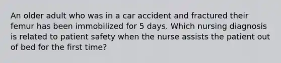 An older adult who was in a car accident and fractured their femur has been immobilized for 5 days. Which nursing diagnosis is related to patient safety when the nurse assists the patient out of bed for the first time?