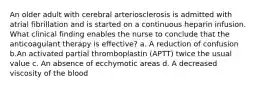 An older adult with cerebral arteriosclerosis is admitted with atrial fibrillation and is started on a continuous heparin infusion. What clinical finding enables the nurse to conclude that the anticoagulant therapy is effective? a. A reduction of confusion b.An activated partial thromboplastin (APTT) twice the usual value c. An absence of ecchymotic areas d. A decreased viscosity of the blood