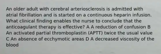 An older adult with cerebral arteriosclerosis is admitted with atrial fibrillation and is started on a continuous heparin infusion. What clinical finding enables the nurse to conclude that the anticoagulant therapy is effective? A A reduction of confusion B An activated partial thromboplastin (APTT) twice the usual value C An absence of ecchymotic areas D A decreased viscosity of the blood